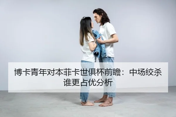 博卡青年对本菲卡世俱杯前瞻：中场绞杀谁更占优分析