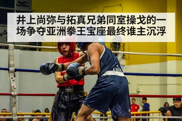 井上尚弥与拓真兄弟同室操戈的一场争夺亚洲拳王宝座最终谁主沉浮