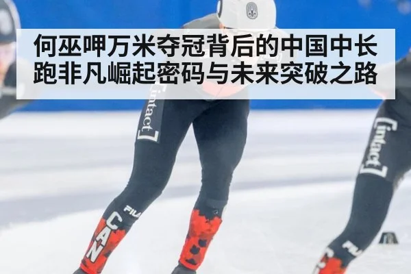何巫呷万米夺冠背后的中国中长跑非凡崛起密码与未来突破之路